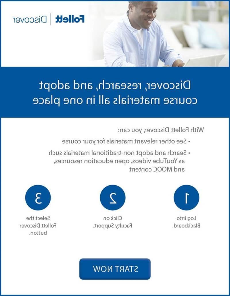 Follett Discover: Discover, research and adopt course materials all in one place! With Follett Discover, you can: See other relevant materials for your course, Search and adopt non-traditional materials such as YouTube videos, open education resources and MODC content. 1. Log into Blackboard. 2. Click on Faculty Support. 3. Select the Follett Discover Button. START NOW